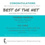 Hippocampus Magazine 2021 Best of the Net Nominees for creative nonfiction, Theresa Okokon for “Me Llamo Theresa” (July/Aug 2021) and K.B. Carle for “My Grandmother Picks Fights With the Contestants of The Price is Right” (May/June 2021).